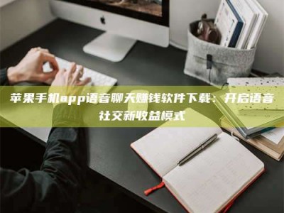 雅安苹果手机app语音聊天赚钱软件下载：开启语音社交新收益模式
